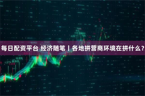 每日配资平台 经济随笔丨各地拼营商环境在拼什么？