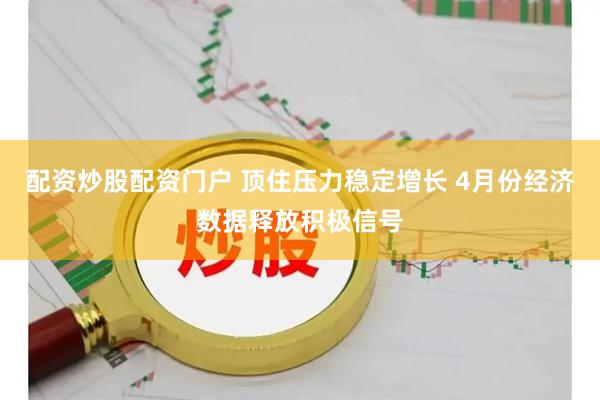 配资炒股配资门户 顶住压力稳定增长 4月份经济数据释放积极信号