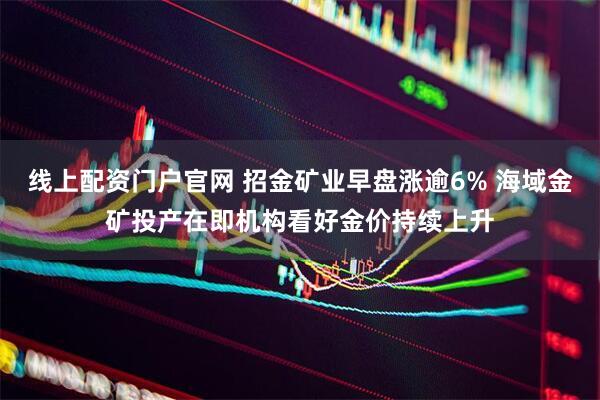 线上配资门户官网 招金矿业早盘涨逾6% 海域金矿投产在即机构看好金价持续上升