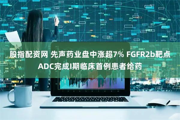 股指配资网 先声药业盘中涨超7% FGFR2b靶点ADC完成I期临床首例患者给药