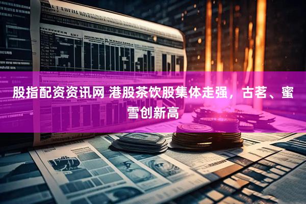 股指配资资讯网 港股茶饮股集体走强，古茗、蜜雪创新高