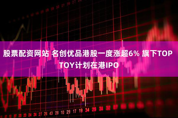 股票配资网站 名创优品港股一度涨超6% 旗下TOP TOY计划在港IPO