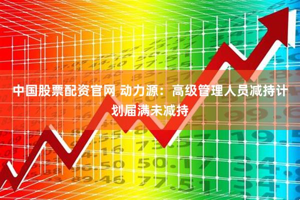 中国股票配资官网 动力源：高级管理人员减持计划届满未减持