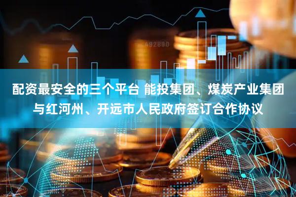 配资最安全的三个平台 能投集团、煤炭产业集团与红河州、开远市人民政府签订合作协议
