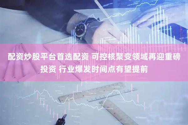 配资炒股平台首选配资 可控核聚变领域再迎重磅投资 行业爆发时间点有望提前