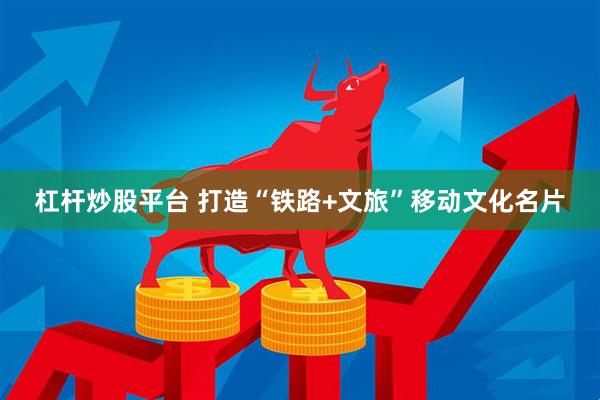 杠杆炒股平台 打造“铁路+文旅”移动文化名片