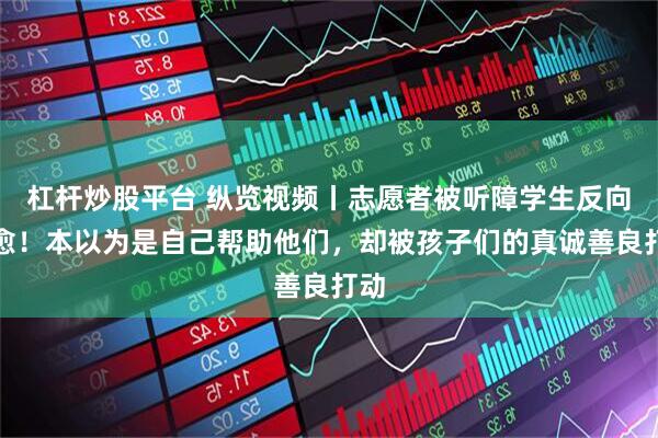 杠杆炒股平台 纵览视频丨志愿者被听障学生反向治愈！本以为是自己帮助他们，却被孩子们的真诚善良打动