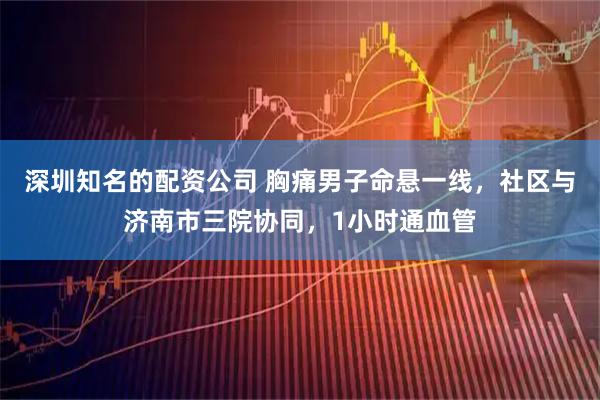 深圳知名的配资公司 胸痛男子命悬一线，社区与济南市三院协同，1小时通血管