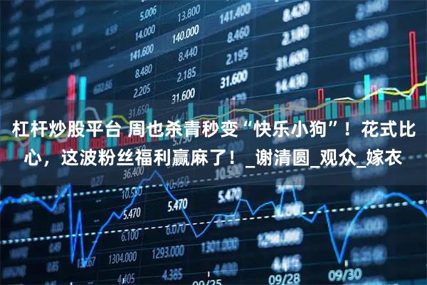 杠杆炒股平台 周也杀青秒变“快乐小狗”！花式比心，这波粉丝福利赢麻了！_谢清圆_观众_嫁衣
