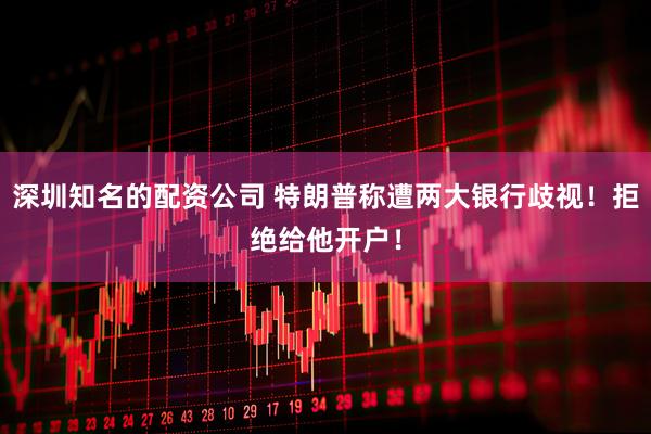 深圳知名的配资公司 特朗普称遭两大银行歧视！拒绝给他开户！