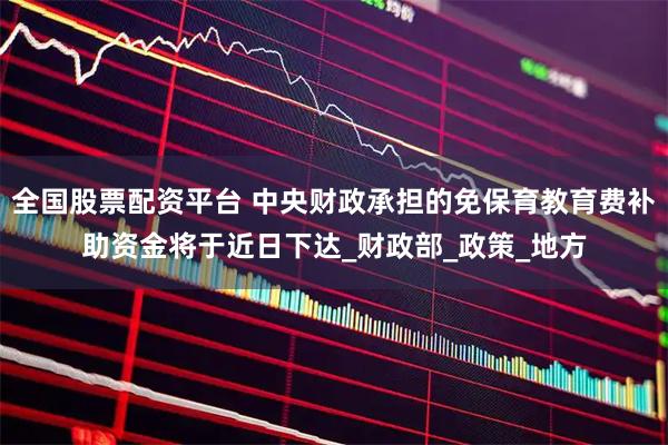 全国股票配资平台 中央财政承担的免保育教育费补助资金将于近日下达_财政部_政策_地方