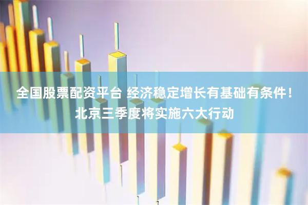 全国股票配资平台 经济稳定增长有基础有条件！北京三季度将实施六大行动