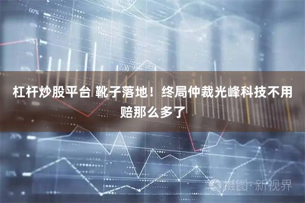 杠杆炒股平台 靴子落地！终局仲裁光峰科技不用赔那么多了