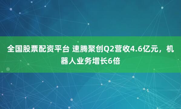 全国股票配资平台 速腾聚创Q2营收4.6亿元，机器人业务增长6倍