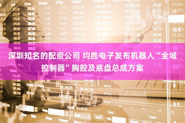 深圳知名的配资公司 均胜电子发布机器人“全域控制器”胸腔及底盘总成方案