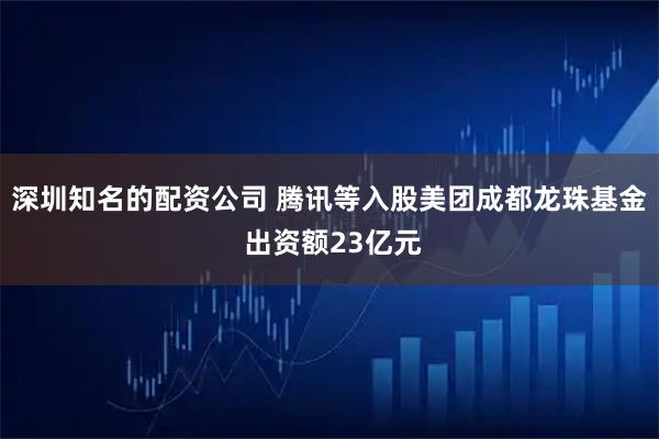 深圳知名的配资公司 腾讯等入股美团成都龙珠基金 出资额23亿元