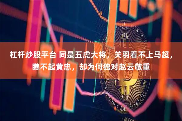 杠杆炒股平台 同是五虎大将，关羽看不上马超，瞧不起黄忠，却为何独对赵云敬重