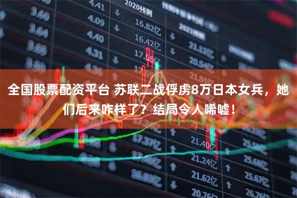 全国股票配资平台 苏联二战俘虏8万日本女兵，她们后来咋样了？结局令人唏嘘！