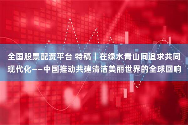 全国股票配资平台 特稿｜在绿水青山间追求共同现代化——中国推动共建清洁美丽世界的全球回响