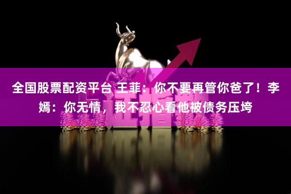 全国股票配资平台 王菲：你不要再管你爸了！李嫣：你无情，我不忍心看他被债务压垮