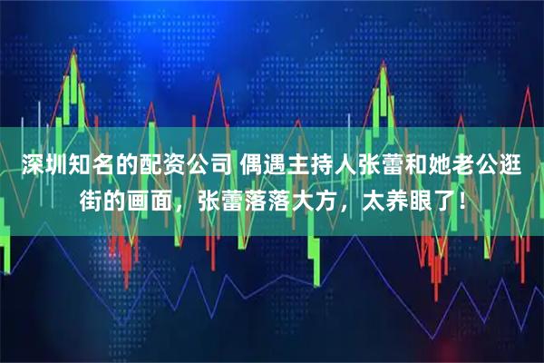 深圳知名的配资公司 偶遇主持人张蕾和她老公逛街的画面，张蕾落落大方，太养眼了！