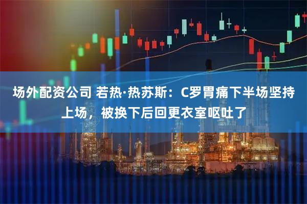 场外配资公司 若热·热苏斯：C罗胃痛下半场坚持上场，被换下后回更衣室呕吐了
